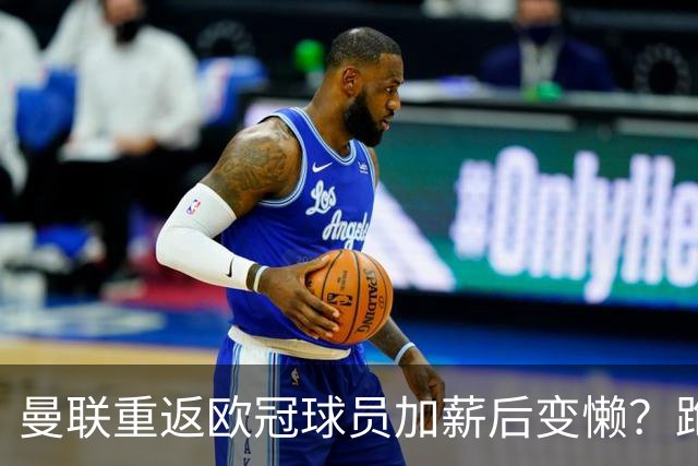 曼联重返欧冠球员加薪后变懒？跑动数据落后！体能储备遭质疑无法坚持90分钟